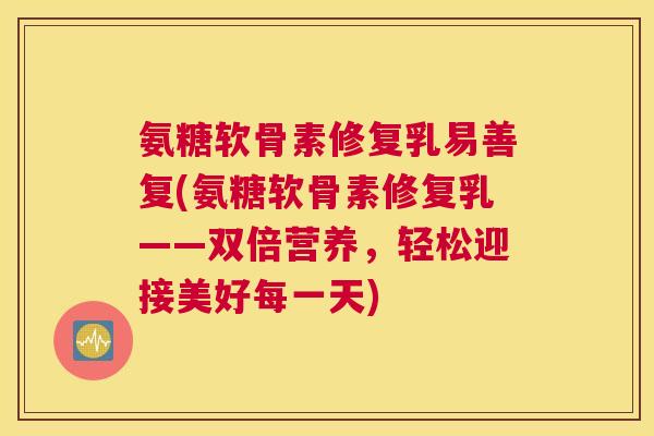 氨糖软骨素修复乳易善复(氨糖软骨素修复乳——双倍营养，轻松迎接美好每一天)