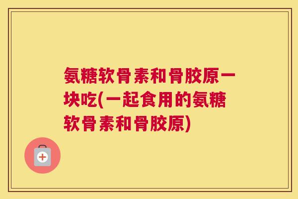氨糖软骨素和骨胶原一块吃(一起食用的氨糖软骨素和骨胶原)