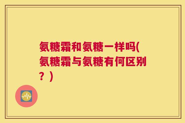 氨糖霜和氨糖一样吗(氨糖霜与氨糖有何区别?)