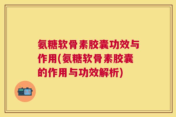氨糖软骨素胶囊功效与作用(氨糖软骨素胶囊的作用与功效解析)