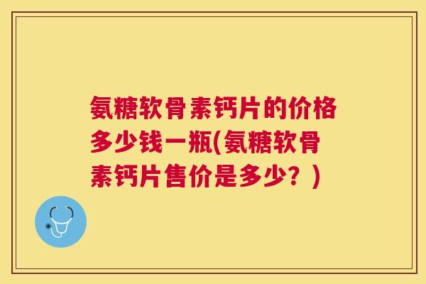 氨糖软骨素钙片的价格多少钱一瓶(氨糖软骨素钙片售价是多少?) 氨糖软骨素钙片的价格多少钱一瓶(氨糖软骨素钙片售价是多少?)