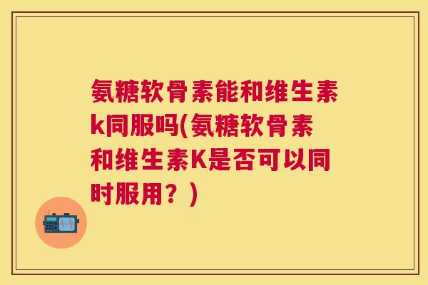 氨糖软骨素能和维生素k同服吗(氨糖软骨素和维生素K是否可以同时服用?) 氨糖软骨素能和维生素k同服吗(氨糖软骨素和维生素K是否可以同时服用?)