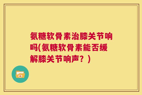 氨糖软骨素治膝关节响吗(氨糖软骨素能否缓解膝关节响声？)
