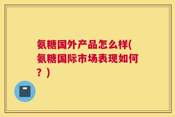 氨糖国外产品怎么样(氨糖国际市场表现如何？)