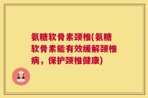 氨糖软骨素颈椎(氨糖软骨素能有效缓解颈椎病,保护颈椎健康)