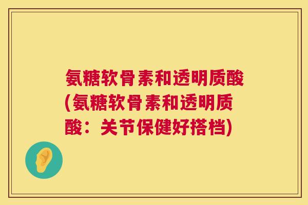 氨糖软骨素和透明质酸(氨糖软骨素和透明质酸:关节保健好搭档) 氨糖软骨素和透明质酸(氨糖软骨素和透明质酸:关节保健好搭档)