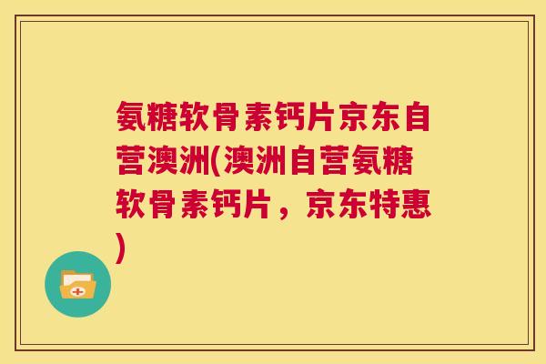氨糖软骨素钙片京东自营澳洲(澳洲自营氨糖软骨素钙片,京东特惠) 氨糖软骨素钙片京东自营澳洲(澳洲自营氨糖软骨素钙片,京东特惠)