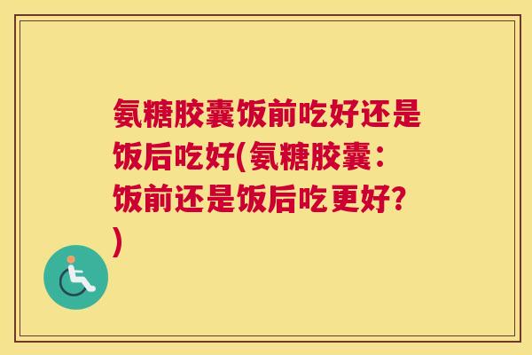 氨糖胶囊饭前吃好还是饭后吃好(氨糖胶囊：饭前还是饭后吃更好？)