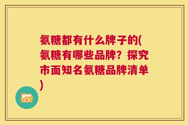 氨糖都有什么牌子的(氨糖有哪些品牌?探究市面知名氨糖品牌清单)