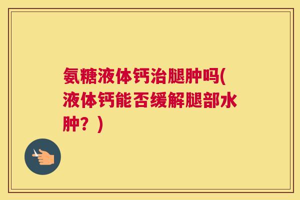 氨糖液体钙治腿肿吗(液体钙能否缓解腿部水肿？)