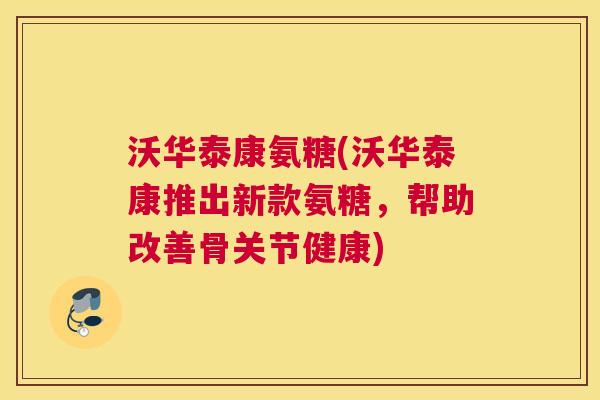 沃华泰康氨糖(沃华泰康推出新款氨糖，帮助改善骨关节健康)