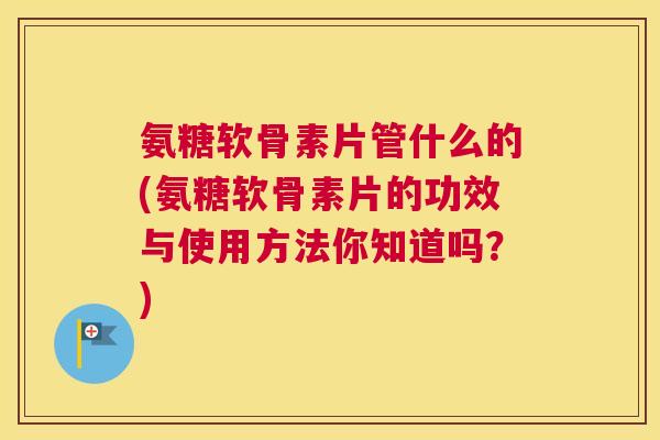 氨糖软骨素片管什么的(氨糖软骨素片的功效与使用方法你知道吗？)
