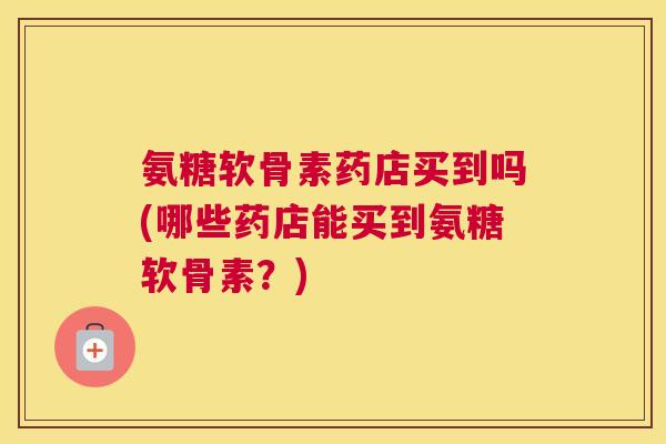 氨糖软骨素药店买到吗(哪些药店能买到氨糖软骨素?)