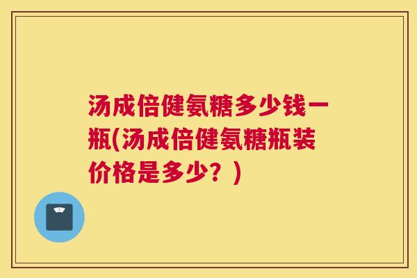 汤成倍健氨糖多少钱一瓶(汤成倍健氨糖瓶装价格是多少?)