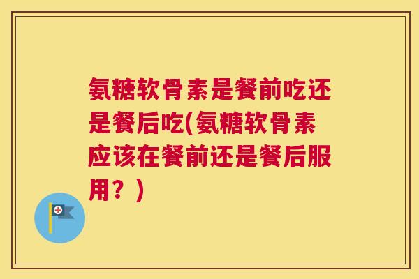 氨糖软骨素是餐前吃还是餐后吃(氨糖软骨素应该在餐前还是餐后服用？)