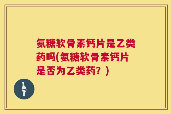 氨糖软骨素钙片是乙类药吗(氨糖软骨素钙片是否为乙类药?)