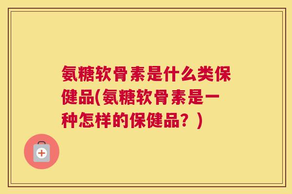 氨糖软骨素是什么类保健品(氨糖软骨素是一种怎样的保健品?)