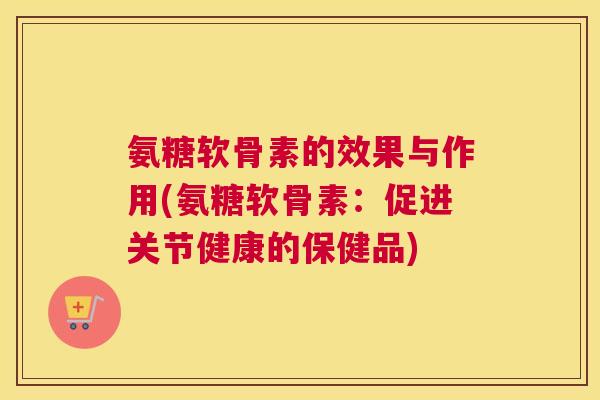 氨糖软骨素的效果与作用(氨糖软骨素:促进关节健康的保健品)