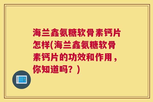 海兰鑫氨糖软骨素钙片怎样(海兰鑫氨糖软骨素钙片的功效和作用,你知道吗?) 海兰鑫氨糖软骨素钙片怎样(海兰鑫氨糖软骨素钙片的功效和作用,你知道吗?)