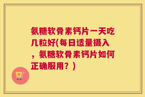 氨糖软骨素钙片一天吃几粒好(每日适量摄入，氨糖软骨素钙片如何正确服用？)