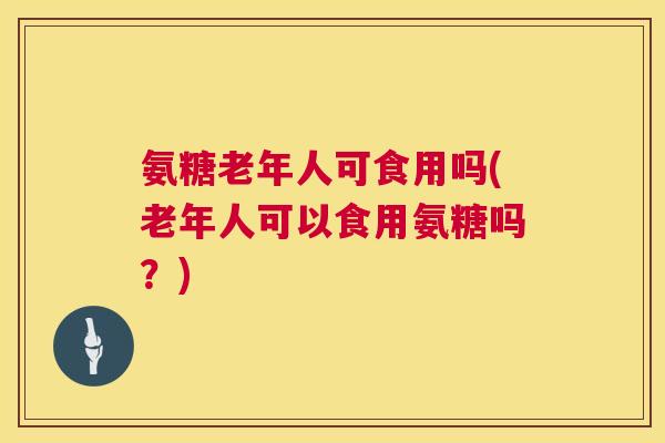 氨糖老年人可食用吗(老年人可以食用氨糖吗?)