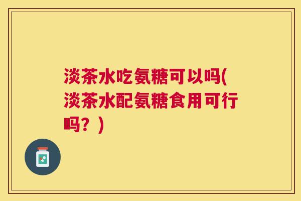 淡茶水吃氨糖可以吗(淡茶水配氨糖食用可行吗？)