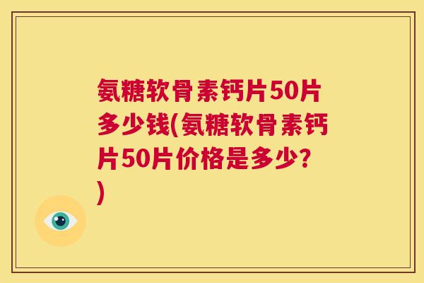 氨糖软骨素钙片50片多少钱(氨糖软骨素钙片50片价格是多少?)