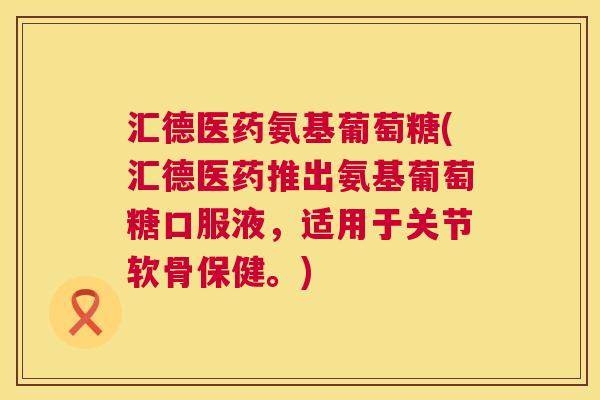 汇德医药氨基葡萄糖(汇德医药推出氨基葡萄糖口服液,适用于关节软骨保健。)