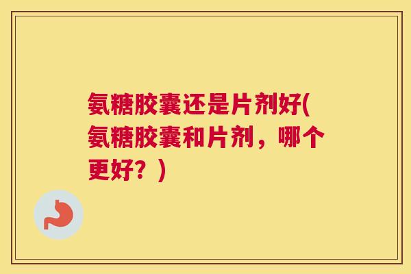 氨糖胶囊还是片剂好(氨糖胶囊和片剂,哪个更好?)