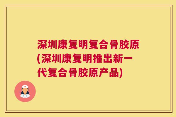 深圳康复明复合骨胶原(深圳康复明推出新一代复合骨胶原产品)