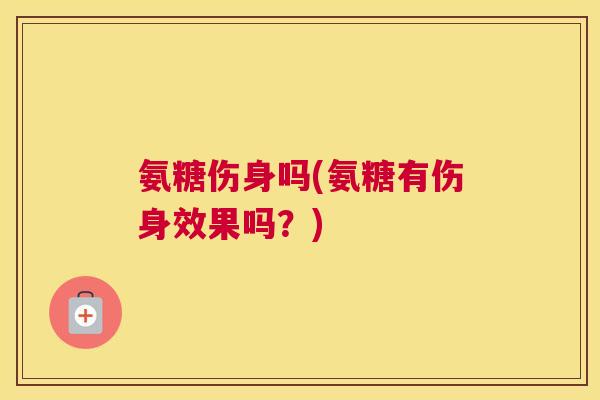 氨糖伤身吗(氨糖有伤身效果吗?)