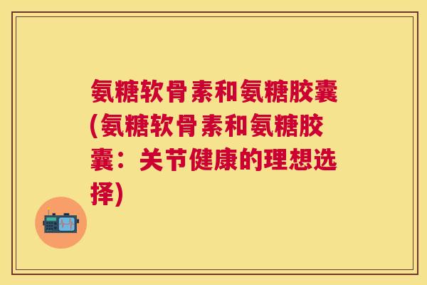 氨糖软骨素和氨糖胶囊(氨糖软骨素和氨糖胶囊:关节健康的理想选择)