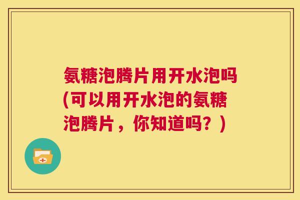 氨糖泡腾片用开水泡吗(可以用开水泡的氨糖泡腾片,你知道吗?)
