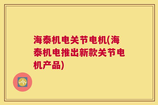 海泰机电关节电机(海泰机电推出新款关节电机产品)