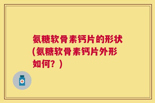 氨糖软骨素钙片的形状(氨糖软骨素钙片外形如何？)