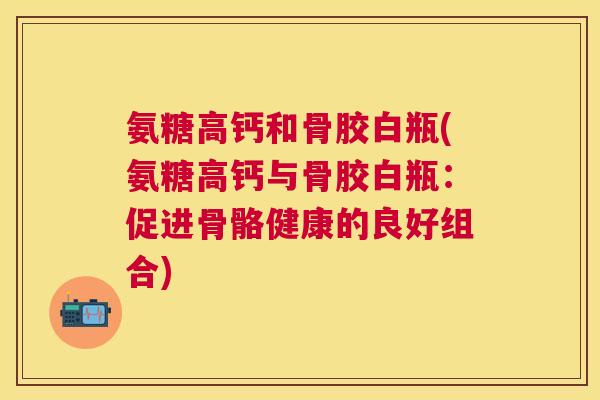 氨糖高钙和骨胶白瓶(氨糖高钙与骨胶白瓶:促进骨骼健康的良好组合)