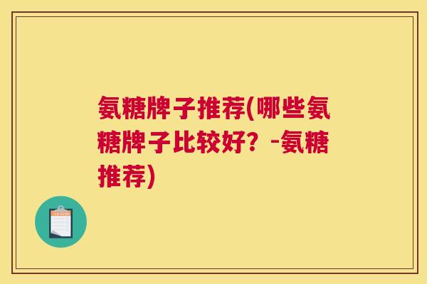 氨糖牌子推荐(哪些氨糖牌子比较好？-氨糖推荐)