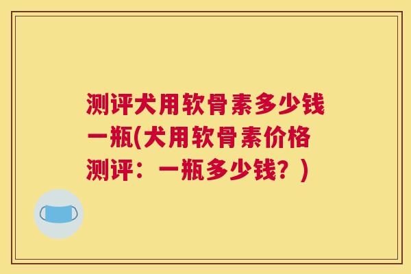 测评犬用软骨素多少钱一瓶(犬用软骨素价格测评:一瓶多少钱?)