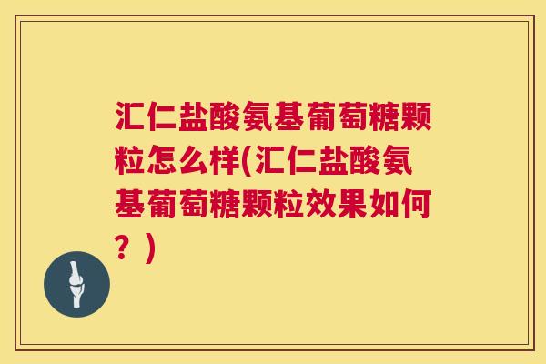 汇仁盐酸氨基葡萄糖颗粒怎么样(汇仁盐酸氨基葡萄糖颗粒效果如何?)