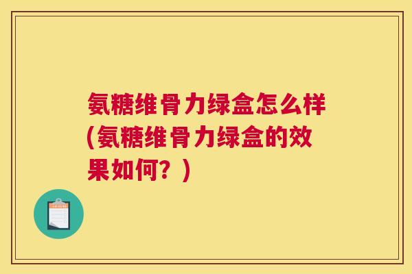 氨糖维骨力绿盒怎么样(氨糖维骨力绿盒的效果如何？)