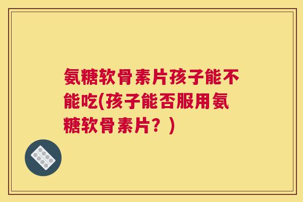 氨糖软骨素片孩子能不能吃(孩子能否服用氨糖软骨素片？)