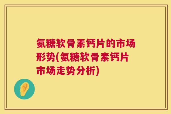 氨糖软骨素钙片的市场形势(氨糖软骨素钙片市场走势分析)