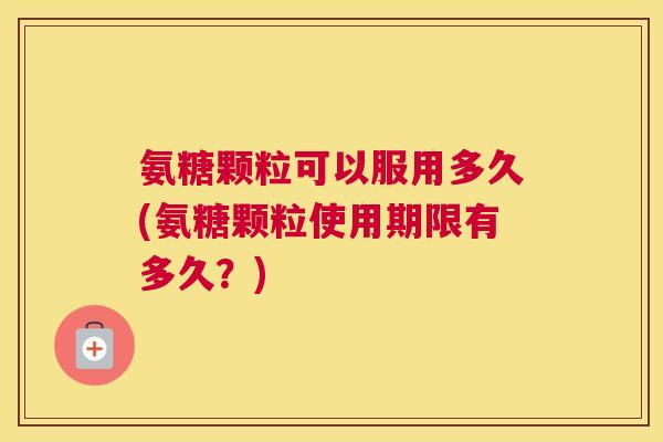氨糖颗粒可以服用多久(氨糖颗粒使用期限有多久?)
