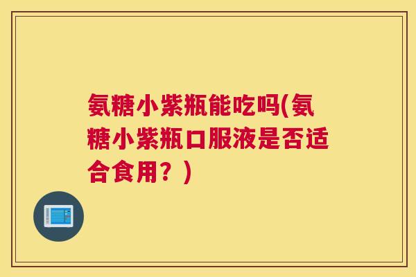 氨糖小紫瓶能吃吗(氨糖小紫瓶口服液是否适合食用?)