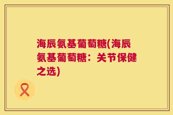 海辰氨基葡萄糖(海辰氨基葡萄糖：关节保健之选)