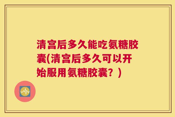 清宫后多久能吃氨糖胶囊(清宫后多久可以开始服用氨糖胶囊?) 清宫后多久能吃氨糖胶囊(清宫后多久可以开始服用氨糖胶囊?)