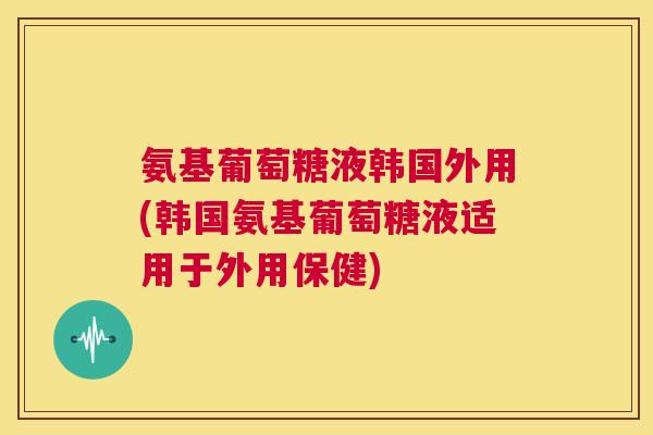 氨基葡萄糖液韩国外用(韩国氨基葡萄糖液适用于外用保健)