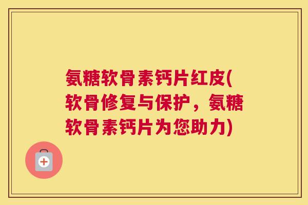 氨糖软骨素钙片红皮(软骨修复与保护,氨糖软骨素钙片为您助力)