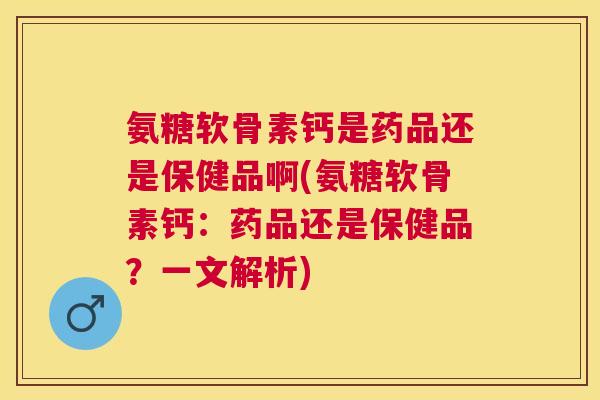 氨糖软骨素钙是药品还是保健品啊(氨糖软骨素钙：药品还是保健品？一文解析)