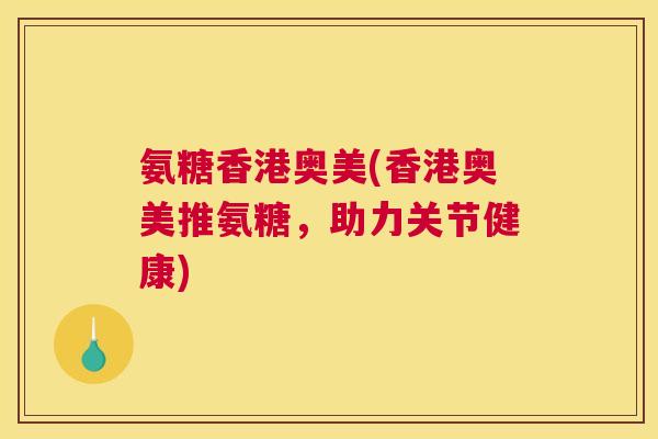 氨糖香港奥美(香港奥美推氨糖,助力关节健康)